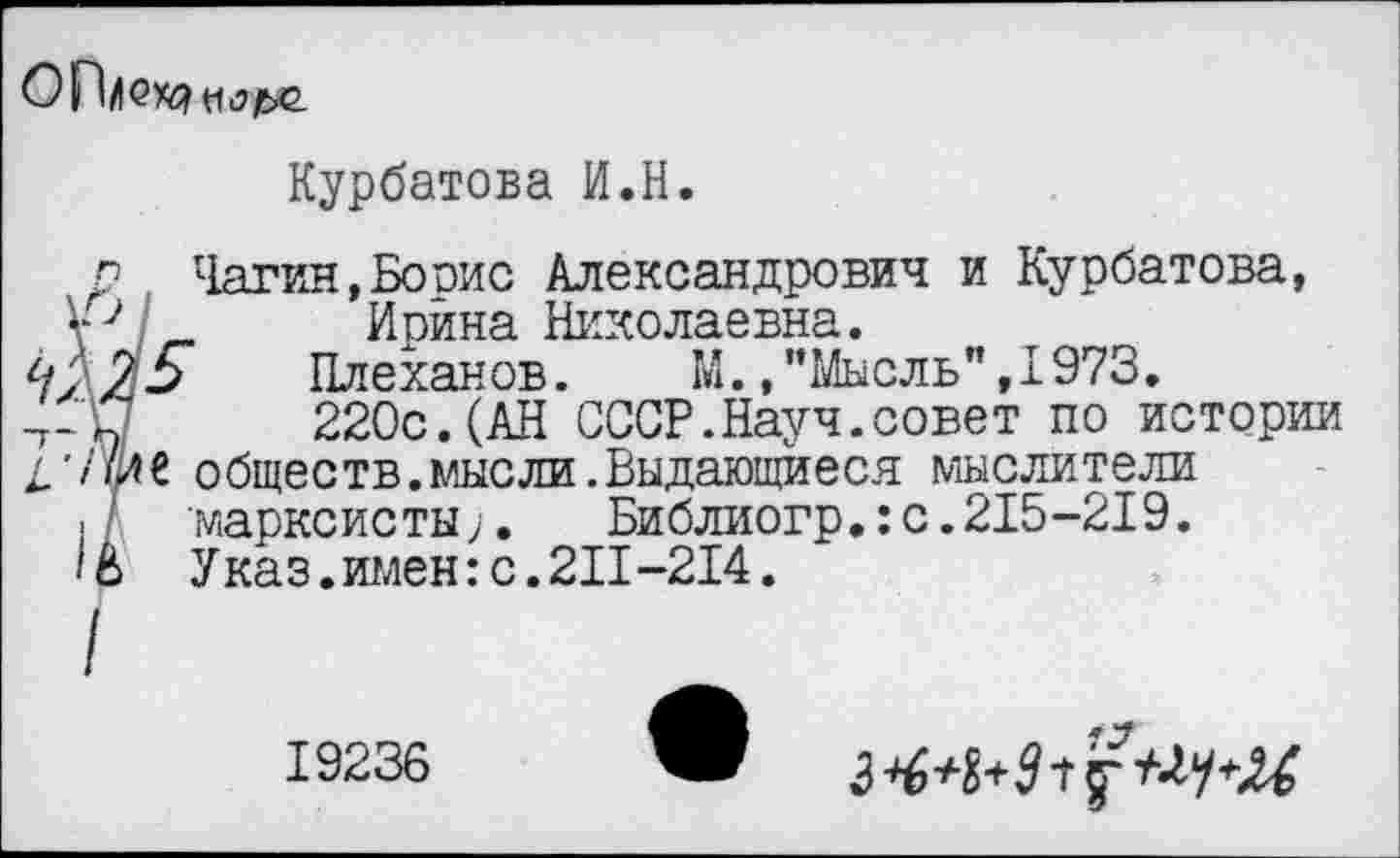 ﻿
Курбатова И.Н.
р Чагин,Борис Александрович и Курбатова,
V _ Ирина Николаевна.
95 Плеханов. М.»"Мысль",1973.
-т-П	220с.(АН СССР.Науч.совет по истории
/.'/Ш обществ.мысли.Выдающиеся мыслители
./ марксисты;. Библиогр.:с.215-219.
'8 Указ.имен:с.211-214.
19236 ЖР